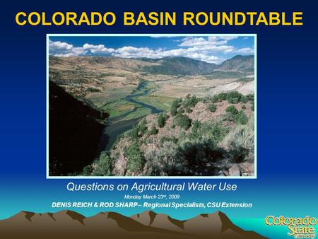 1 COLORADO BASIN ROUNDTABLE Questions on Agricultural Water Use Monday March 23 rd, 2009 DENIS REICH & ROD SHARP – Regional Specialists, CSU Extension.