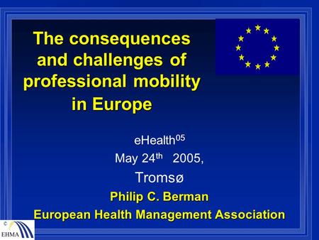 © The consequences and challenges of professional mobility in Europe eHealth 05 May 24 th 2005, Tromsø Philip C. Berman European Health Management Association.