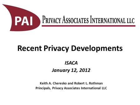 Recent Privacy Developments ISACA January 12, 2012 Keith A. Cheresko and Robert L. Rothman Principals, Privacy Associates International LLC.