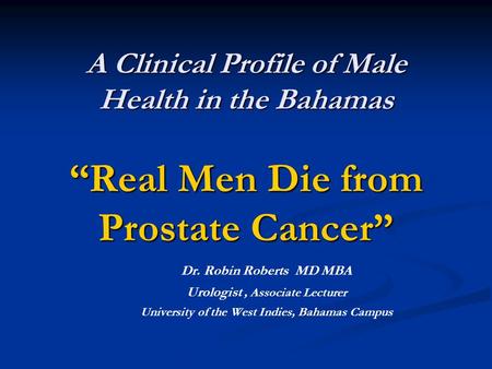 A Clinical Profile of Male Health in the Bahamas “Real Men Die from Prostate Cancer” A Clinical Profile of Male Health in the Bahamas “Real Men Die from.