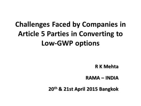 Challenges Faced by Companies in Article 5 Parties in Converting to Low-GWP options R K Mehta RAMA – INDIA 20 th & 21st April 2015 Bangkok.