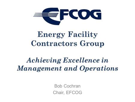 Bob Cochran Chair, EFCOG Energy Facility Contractors Group Achieving Excellence in Management and Operations.