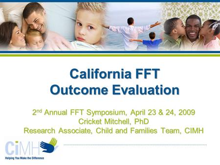 2 nd Annual FFT Symposium, April 23 & 24, 2009 Cricket Mitchell, PhD Research Associate, Child and Families Team, CIMH California FFT Outcome Evaluation.