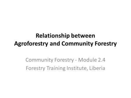 Relationship between Agroforestry and Community Forestry Community Forestry - Module 2.4 Forestry Training Institute, Liberia.