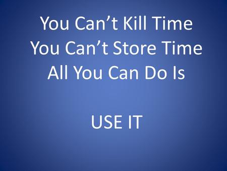 You Can’t Kill Time You Can’t Store Time All You Can Do Is USE IT.