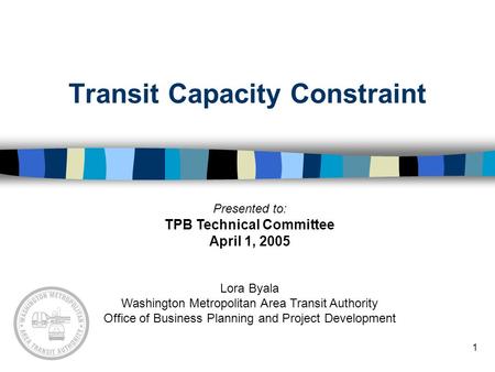 1 Transit Capacity Constraint Presented to: TPB Technical Committee April 1, 2005 Lora Byala Washington Metropolitan Area Transit Authority Office of Business.