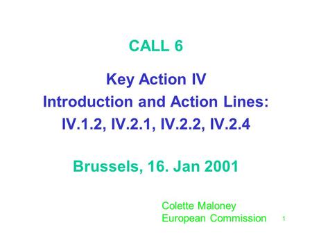 1 CALL 6 Key Action IV Introduction and Action Lines: IV.1.2, IV.2.1, IV.2.2, IV.2.4 Brussels, 16. Jan 2001 Colette Maloney European Commission.