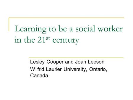 Learning to be a social worker in the 21 st century Lesley Cooper and Joan Leeson Wilfrid Laurier University, Ontario, Canada.