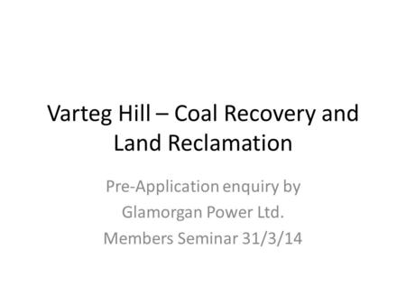 Varteg Hill – Coal Recovery and Land Reclamation Pre-Application enquiry by Glamorgan Power Ltd. Members Seminar 31/3/14.