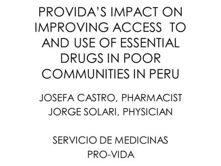 PROVIDA’S IMPACT ON IMPROVING ACCESS TO AND USE OF ESSENTIAL DRUGS IN POOR COMMUNITIES IN PERU JOSEFA CASTRO, PHARMACIST JORGE SOLARI, PHYSICIAN SERVICIO.