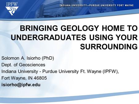 BRINGING GEOLOGY HOME TO UNDERGRADUATES USING YOUR SURROUNDING Solomon A. Isiorho (PhD) Dept. of Geosciences Indiana University - Purdue University Ft.