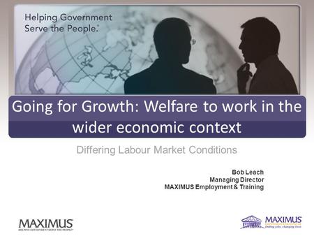 Going for Growth: Welfare to work in the wider economic context Differing Labour Market Conditions Bob Leach Managing Director MAXIMUS Employment & Training.