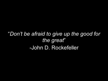 “Don’t be afraid to give up the good for the great” -John D. Rockefeller.