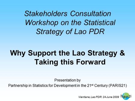 Vientiane, Lao PDR: 24 June 2009 Stakeholders Consultation Workshop on the Statistical Strategy of Lao PDR Why Support the Lao Strategy & Taking this Forward.