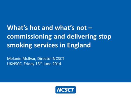 What’s hot and what’s not – commissioning and delivering stop smoking services in England Melanie McIlvar, Director NCSCT UKNSCC, Friday 13 th June 2014.