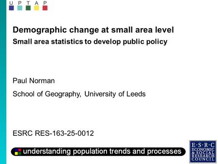 Demographic change at small area level Small area statistics to develop public policy Paul Norman School of Geography, University of Leeds ESRC RES-163-25-0012.