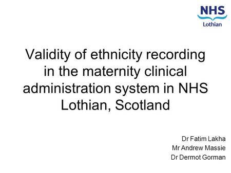 Validity of ethnicity recording in the maternity clinical administration system in NHS Lothian, Scotland Dr Fatim Lakha Mr Andrew Massie Dr Dermot Gorman.