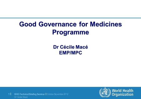 WHO-Technical Briefing Seminar | October-November 2012 Dr Cécile Macé 1 |1 | Good Governance for Medicines Programme Dr Cécile Macé EMP/MPC.