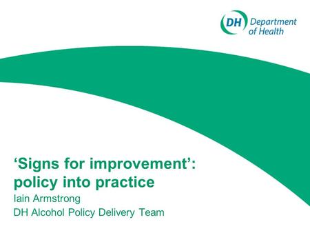 ‘Signs for improvement’: policy into practice Iain Armstrong DH Alcohol Policy Delivery Team.