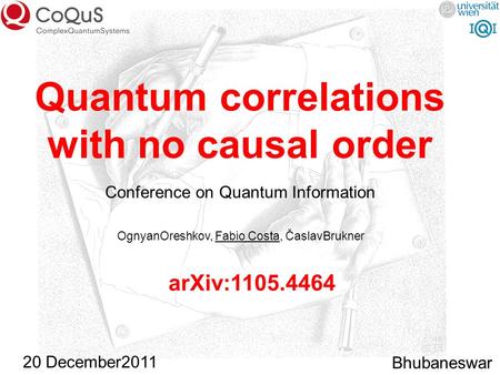 Quantum correlations with no causal order OgnyanOreshkov, Fabio Costa, ČaslavBrukner Bhubaneswar arXiv:1105.4464 20 December2011 Conference on Quantum.