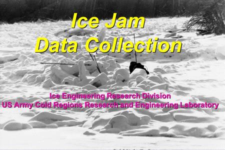 Ice Jam Data Collection Ice Engineering Research Division US Army Cold Regions Research and Engineering Laboratory.