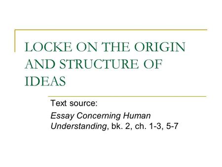 LOCKE ON THE ORIGIN AND STRUCTURE OF IDEAS Text source: Essay Concerning Human Understanding, bk. 2, ch. 1-3, 5-7.