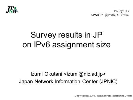 Copyright (c) 2006 Japan Network Information Center Survey results in JP on IPv6 assignment size Izumi Okutani Japan Network Information Center (JPNIC)