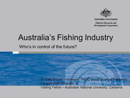 Australia’s Fishing Industry Who’s in control of the future? Dr Kate Brooks – Manager, FRDC Social Science Research Co-ordination Program; & Visiting Fellow.