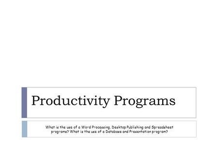 Productivity Programs What is the use of a Word Processing, Desktop Publishing and Spreadsheet programs? What is the use of a Database and Presentation.