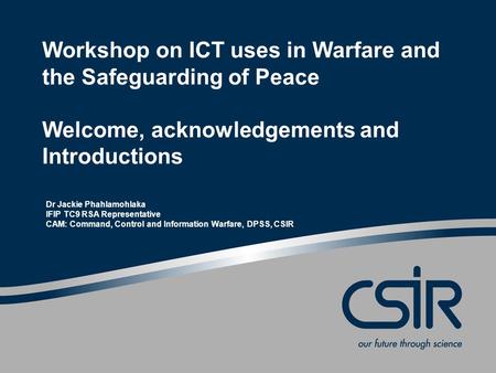 Workshop on ICT uses in Warfare and the Safeguarding of Peace Welcome, acknowledgements and Introductions Dr Jackie Phahlamohlaka IFIP TC9 RSA Representative.