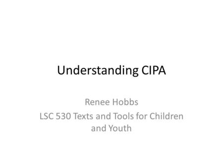 Understanding CIPA Renee Hobbs LSC 530 Texts and Tools for Children and Youth.