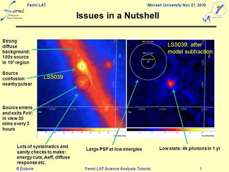 Fermi LAT Monash University Nov 21, 2009 R.DuboisFermi LAT Science Analysis Tutorial1 Issues in a Nutshell LS5039 Low stats: 4k photons in 1 yr Strong.