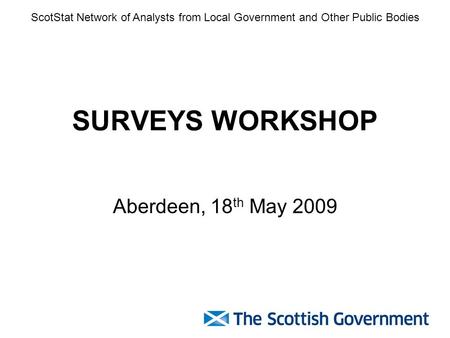 SURVEYS WORKSHOP Aberdeen, 18 th May 2009 ScotStat Network of Analysts from Local Government and Other Public Bodies.