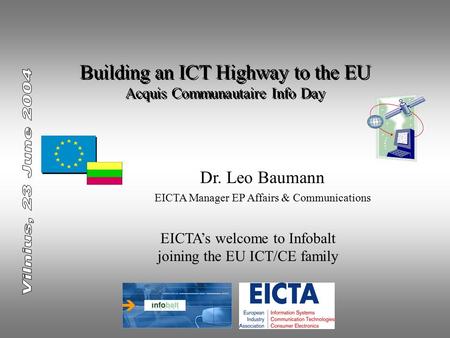 Building an ICT Highway to the EU Acquis Communautaire Info Day Dr. Leo Baumann EICTA Manager EP Affairs & Communications EICTA’s welcome to Infobalt joining.