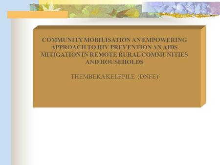 COMMUNITY MOBILISATION AN EMPOWERING APPROACH TO HIV PREVENTION AN AIDS MITIGATION IN REMOTE RURAL COMMUNITIES AND HOUSEHOLDS THEMBEKA KELEPILE (DNFE)