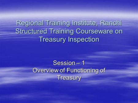 Session – 1 Overview of Functioning of Treasury Regional Training Institute, Ranchi Structured Training Courseware on Treasury Inspection.