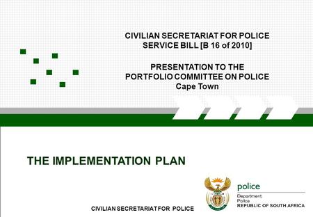 CIVILIAN SECRETARIAT FOR POLICE1 THE IMPLEMENTATION PLAN CIVILIAN SECRETARIAT FOR POLICE SERVICE BILL [B 16 of 2010] PRESENTATION TO THE PORTFOLIO COMMITTEE.