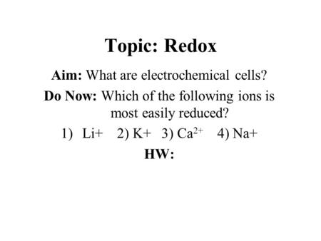 Topic: Redox Aim: What are electrochemical cells? Do Now: Which of the following ions is most easily reduced? 1)Li+ 2) K+ 3) Ca 2+ 4) Na+ HW: