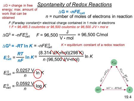 19.4 Spontaneity of Redox Reactions  G = -nFE cell  G 0 = -nFE cell 0 n = number of moles of electrons in reaction F = 96,500 J V mol = 96,500 C/mol.