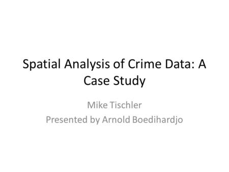 Spatial Analysis of Crime Data: A Case Study Mike Tischler Presented by Arnold Boedihardjo.