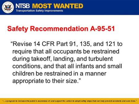 Safety Recommendation A-95-51 “Revise 14 CFR Part 91, 135, and 121 to require that all occupants be restrained during takeoff, landing, and turbulent conditions,