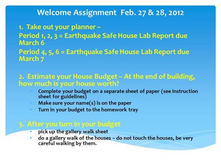 Welcome Assignment Feb. 27 & 28, 2012 1. Take out your planner – Period 1, 2, 3 = Earthquake Safe House Lab Report due March 6 Period 4, 5, 6 = Earthquake.