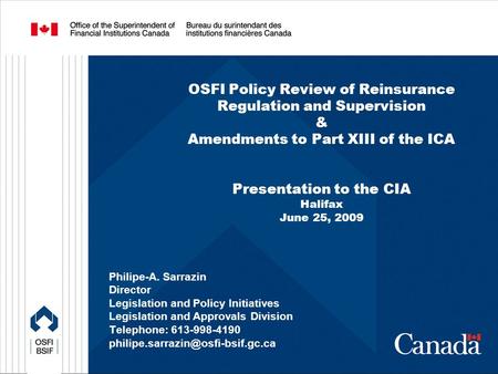 OSFI Policy Review of Reinsurance Regulation and Supervision & Amendments to Part XIII of the ICA Presentation to the CIA Halifax June 25, 2009 Philipe-A.