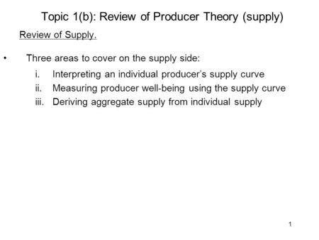 1 Topic 1(b): Review of Producer Theory (supply) Review of Supply. Three areas to cover on the supply side: i.Interpreting an individual producer’s supply.