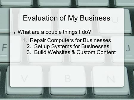 Evaluation of My Business What are a couple things I do? 1. Repair Computers for Businesses 2. Set up Systems for Businesses 3. Build Websites & Custom.