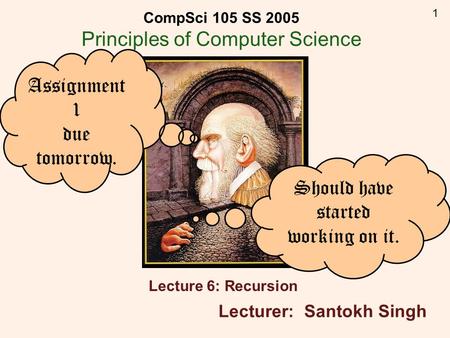 1 CompSci 105 SS 2005 Principles of Computer Science Lecture 6: Recursion Lecturer: Santokh Singh Assignment 1 due tomorrow. Should have started working.