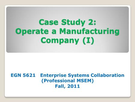 Case Study 2: Operate a Manufacturing Company (I) EGN 5621 Enterprise Systems Collaboration (Professional MSEM) Fall, 2011.