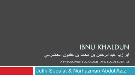 IBNU KHALDUN ابو زيد عبد الرحمن بن محمد بن خلدون الحضرمي A PHILOSOPHER, SOCIOLOGIST AND SOCIAL SCIENTIST Juffri Supa’at & Nurhazman Abdul Aziz.