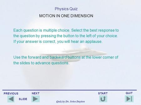 PREVIOUS QUIT NEXT START SLIDE Quiz by Dr. John Dayton Physics Quiz MOTION IN ONE DIMENSION Each question is multiple choice. Select the best response.