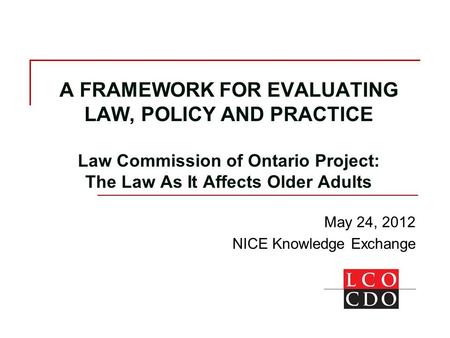 A FRAMEWORK FOR EVALUATING LAW, POLICY AND PRACTICE Law Commission of Ontario Project: The Law As It Affects Older Adults May 24, 2012 NICE Knowledge Exchange.